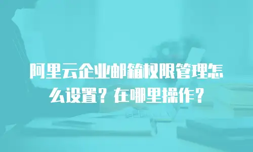 阿里云企业邮箱权限管理怎么设置?在哪里操作?