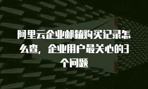阿里云企业邮箱购买记录怎么查，企业用户最关心的3个问题