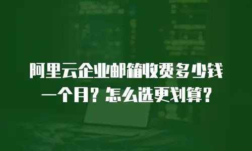 阿里云企业邮箱收费多少钱一个月？怎么选更划算？