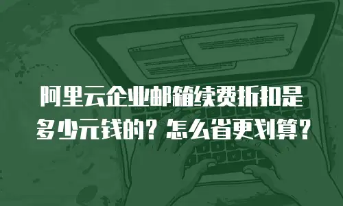阿里云企业邮箱续费折扣是多少元钱的？怎么省更划算？