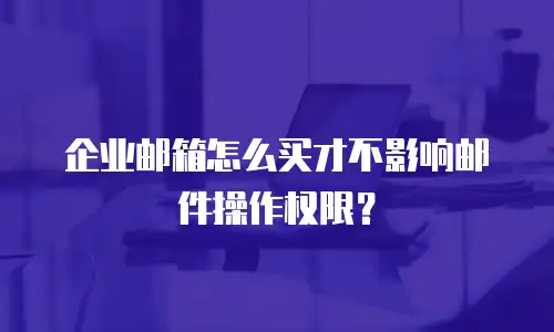 企业邮箱怎么买才不影响邮件操作权限?