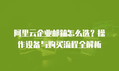 阿里云企业邮箱怎么选？操作设备与购买流程全解析