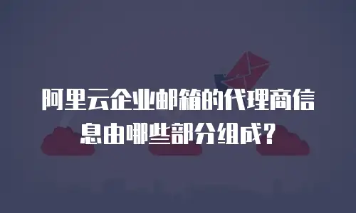 阿里云企业邮箱的代理商信息由哪些部分组成？