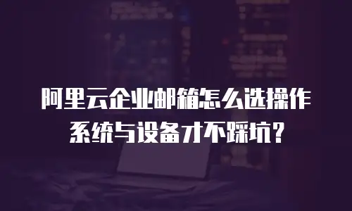 阿里云企业邮箱怎么选操作系统与设备才不踩坑？