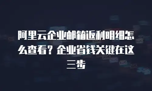 阿里云企业邮箱返利明细怎么查看？企业省钱关键在这三步