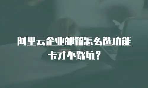 阿里云企业邮箱怎么选功能卡才不踩坑？