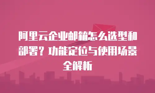 阿里云企业邮箱怎么选型和部署？功能定位与使用场景全解析