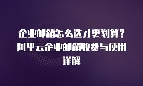 企业邮箱怎么选才更划算？阿里云企业邮箱收费与使用详解