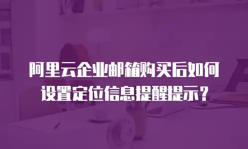 阿里云企业邮箱购买后如何设置定位信息提醒提示？