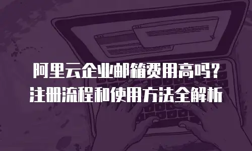 阿里云企业邮箱费用高吗？注册流程和使用方法全解析