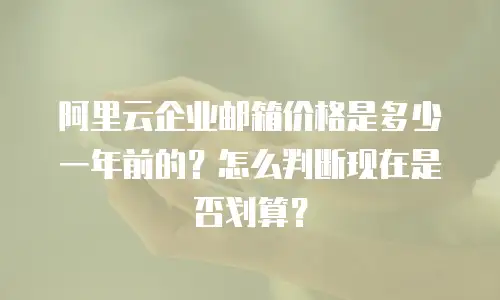 阿里云企业邮箱价格是多少一年前的?怎么判断现在是否划算?