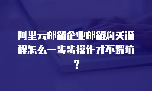阿里云邮箱企业邮箱购买流程怎么一步步操作才不踩坑？