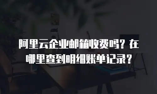阿里云企业邮箱收费吗？在哪里查到明细账单记录？
