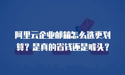 阿里云企业邮箱怎么选更划算？是真的省钱还是噱头？