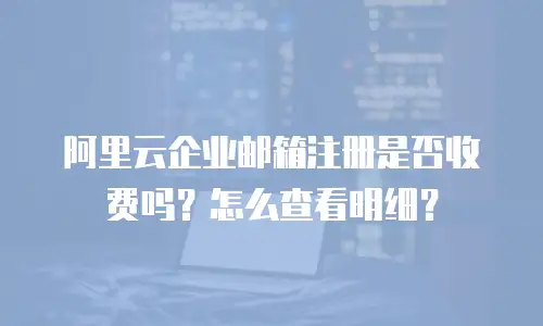 阿里云企业邮箱注册是否收费吗？怎么查看明细？