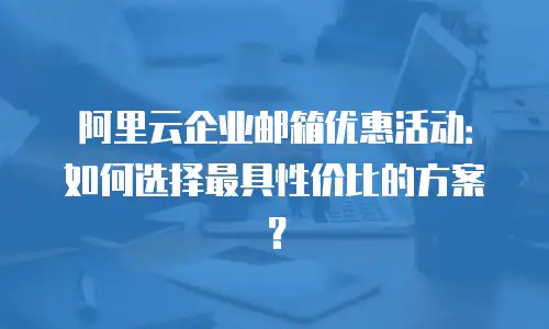 阿里云企业邮箱优惠活动：如何选择最具性价比的方案？