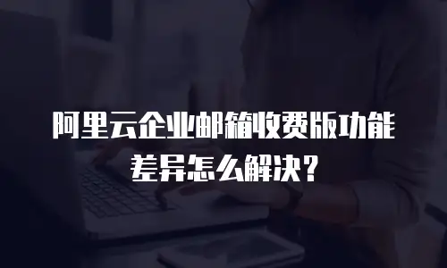 阿里云企业邮箱收费版功能差异怎么解决？