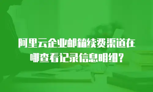 阿里云企业邮箱续费渠道在哪查看记录信息明细？