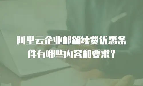 阿里云企业邮箱续费优惠条件有哪些内容和要求？