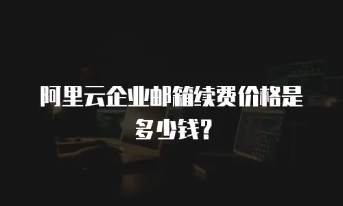 阿里云企业邮箱续费价格是多少钱?