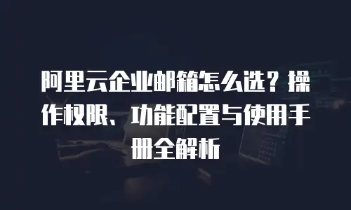 阿里云企业邮箱怎么选？操作权限、功能配置与使用手册全解析