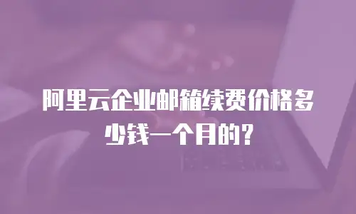 阿里云企业邮箱续费价格多少钱一个月的？