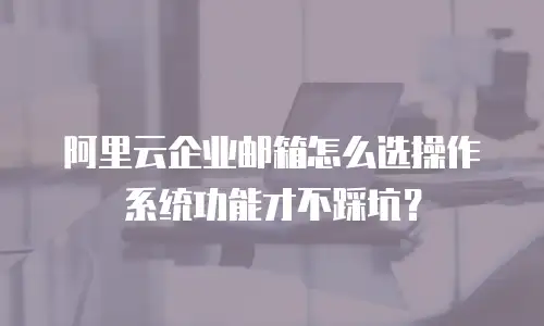 阿里云企业邮箱怎么选操作系统功能才不踩坑？