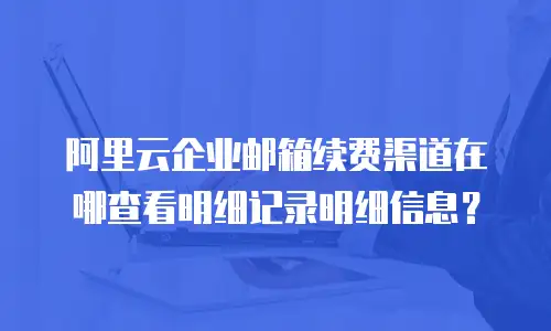 阿里云企业邮箱续费渠道在哪查看明细记录明细信息？