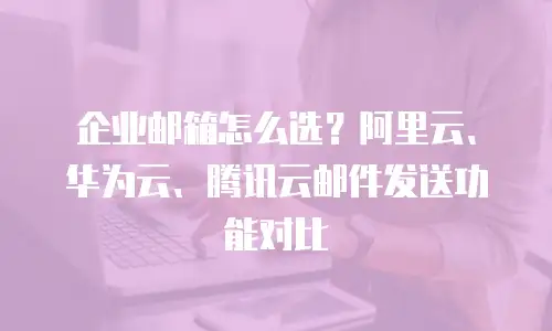 企业邮箱怎么选？阿里云、华为云、腾讯云邮件发送功能对比