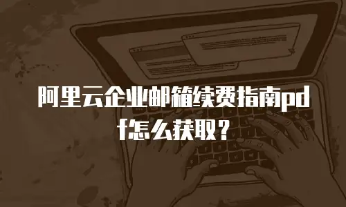 阿里云企业邮箱续费指南pdf怎么获取？