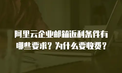 阿里云企业邮箱返利条件有哪些要求？为什么要收费？