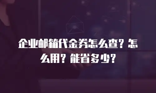 企业邮箱代金券怎么查？怎么用？能省多少？