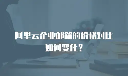 阿里云企业邮箱的价格对比如何变化？