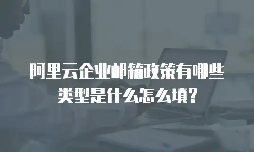 阿里云企业邮箱政策有哪些类型是什么怎么填？