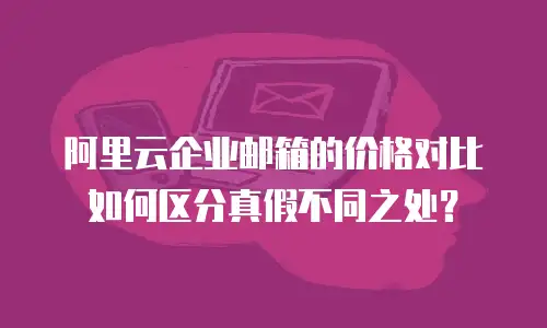 阿里云企业邮箱的价格对比如何区分真假不同之处？