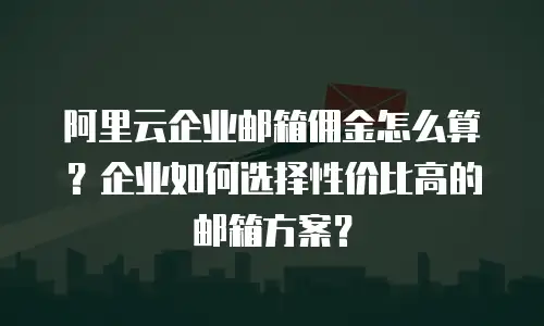 阿里云企业邮箱佣金怎么算?企业如何选择性价比高的邮箱方案?