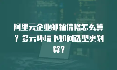 阿里云企业邮箱价格怎么算?多云环境下如何选型更划算?