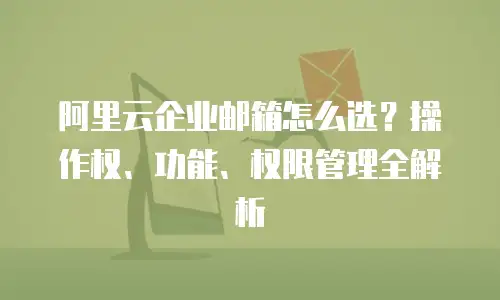 阿里云企业邮箱怎么选？操作权、功能、权限管理全解析