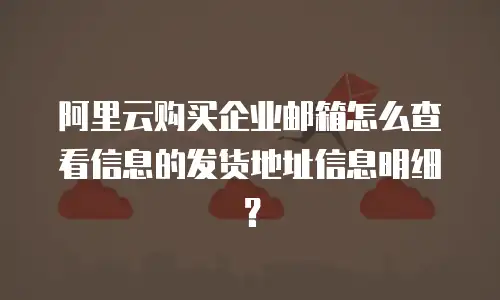阿里云购买企业邮箱怎么查看信息的发货地址信息明细？