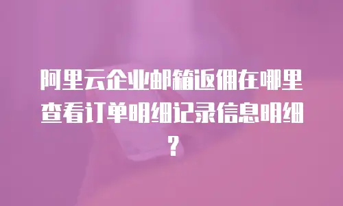 阿里云企业邮箱返佣在哪里查看订单明细记录信息明细？