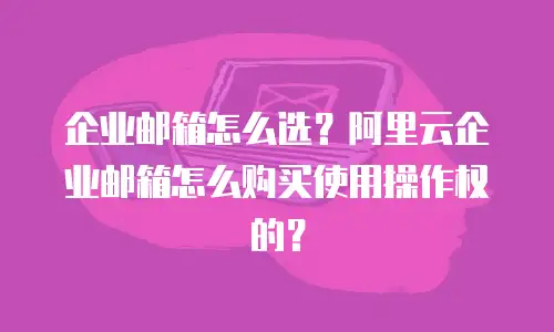 企业邮箱怎么选？阿里云企业邮箱怎么购买使用操作权的？