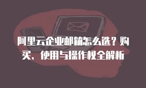 阿里云企业邮箱怎么选？购买、使用与操作权全解析