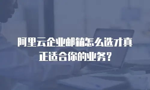 阿里云企业邮箱怎么选才真正适合你的业务？