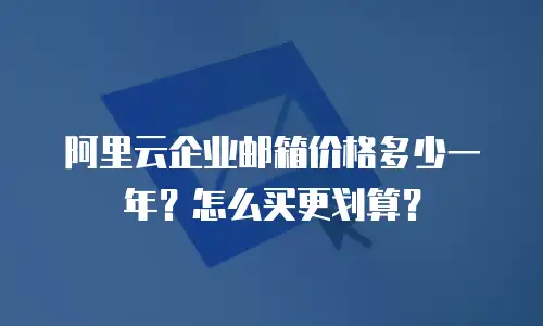 阿里云企业邮箱价格多少一年?怎么买更划算?