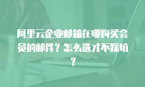 阿里云企业邮箱在哪购买会员的邮件？怎么选才不踩坑？