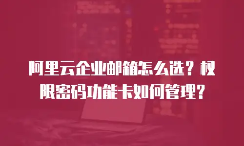 阿里云企业邮箱怎么选？权限密码功能卡如何管理？
