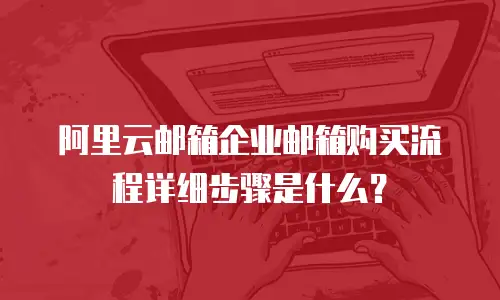 阿里云邮箱企业邮箱购买流程详细步骤是什么？