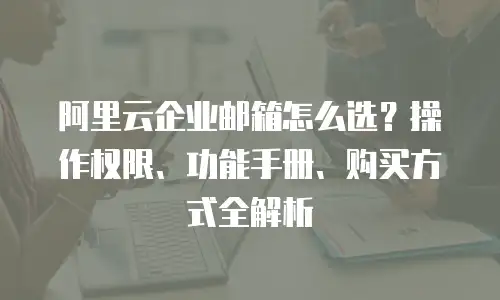 阿里云企业邮箱怎么选？操作权限、功能手册、购买方式全解析