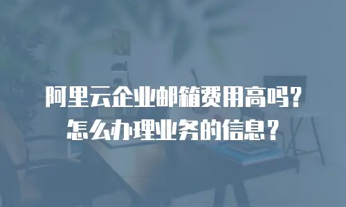 阿里云企业邮箱费用高吗?怎么办理业务的信息?