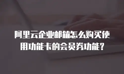 阿里云企业邮箱怎么购买使用功能卡的会员券功能？
